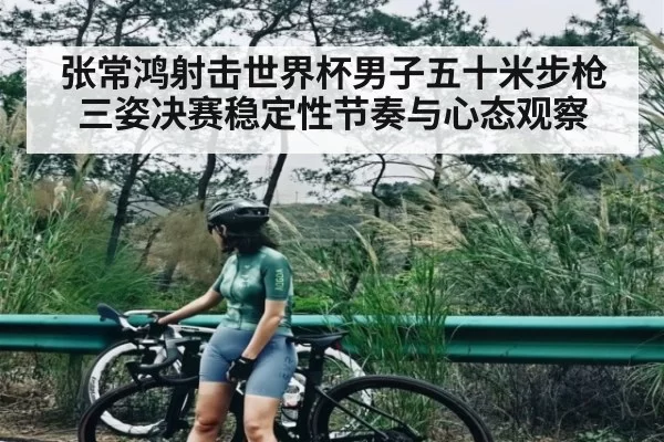 张常鸿射击世界杯男子五十米步枪三姿决赛稳定性节奏与心态观察